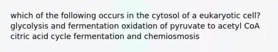 which of the following occurs in the cytosol of a eukaryotic cell? glycolysis and fermentation oxidation of pyruvate to acetyl CoA citric acid cycle fermentation and chemiosmosis