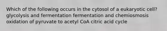 Which of the following occurs in the cytosol of a eukaryotic cell? glycolysis and fermentation fermentation and chemiosmosis oxidation of pyruvate to acetyl CoA citric acid cycle