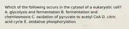 Which of the following occurs in the cytosol of a eukaryotic cell? A. glycolysis and fermentation B. fermentation and chemiosmosis C. oxidation of pyruvate to acetyl CoA D. citric acid cycle E. oxidative phosphorylation