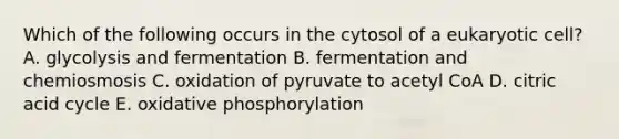 Which of the following occurs in the cytosol of a eukaryotic cell? A. glycolysis and fermentation B. fermentation and chemiosmosis C. oxidation of pyruvate to acetyl CoA D. citric acid cycle E. oxidative phosphorylation