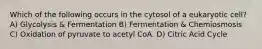 Which of the following occurs in the cytosol of a eukaryotic cell? A) Glycolysis & Fermentation B) Fermentation & Chemiosmosis C) Oxidation of pyruvate to acetyl CoA. D) Citric Acid Cycle