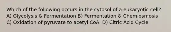 Which of the following occurs in the cytosol of a eukaryotic cell? A) Glycolysis & Fermentation B) Fermentation & Chemiosmosis C) Oxidation of pyruvate to acetyl CoA. D) Citric Acid Cycle