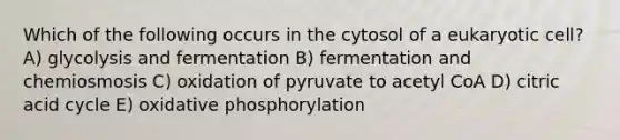 Which of the following occurs in the cytosol of a eukaryotic cell? A) glycolysis and fermentation B) fermentation and chemiosmosis C) oxidation of pyruvate to acetyl CoA D) citric acid cycle E) oxidative phosphorylation