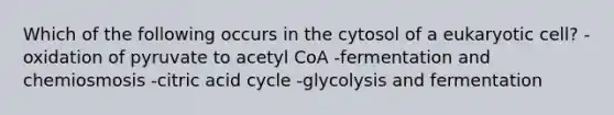 Which of the following occurs in the cytosol of a eukaryotic cell? -oxidation of pyruvate to acetyl CoA -fermentation and chemiosmosis -citric acid cycle -glycolysis and fermentation