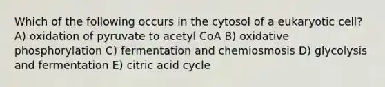 Which of the following occurs in the cytosol of a eukaryotic cell? A) oxidation of pyruvate to acetyl CoA B) oxidative phosphorylation C) fermentation and chemiosmosis D) glycolysis and fermentation E) citric acid cycle