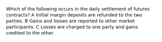 Which of the following occurs in the daily settlement of futures contracts? A Initial margin deposits are refunded to the two parties. B Gains and losses are reported to other market participants. C Losses are charged to one party and gains credited to the other.