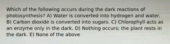 Which of the following occurs during the dark reactions of photosynthesis? A) Water is converted into hydrogen and water. B) Carbon dioxide is converted into sugars. C) Chlorophyll acts as an enzyme only in the dark. D) Nothing occurs; the plant rests in the dark. E) None of the above