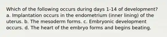 Which of the following occurs during days 1-14 of development? a. Implantation occurs in the endometrium (inner lining) of the uterus. b. The mesoderm forms. c. Embryonic development occurs. d. The heart of the embryo forms and begins beating.