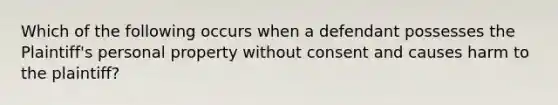 Which of the following occurs when a defendant possesses the Plaintiff's personal property without consent and causes harm to the plaintiff?