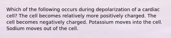 Which of the following occurs during depolarization of a cardiac cell? The cell becomes relatively more positively charged. The cell becomes negatively charged. Potassium moves into the cell. Sodium moves out of the cell.