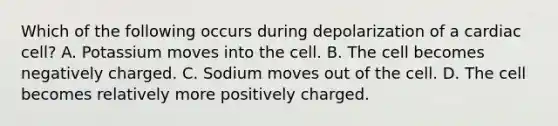 Which of the following occurs during depolarization of a cardiac​ cell? A. Potassium moves into the cell. B. The cell becomes negatively charged. C. Sodium moves out of the cell. D. The cell becomes relatively more positively charged.