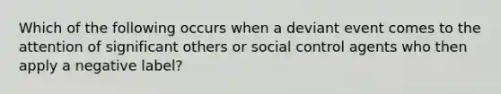 Which of the following occurs when a deviant event comes to the attention of significant others or social control agents who then apply a negative label?