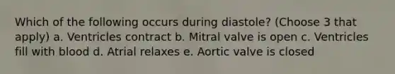 Which of the following occurs during diastole? (Choose 3 that apply) a. Ventricles contract b. Mitral valve is open c. Ventricles fill with blood d. Atrial relaxes e. Aortic valve is closed