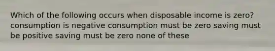 Which of the following occurs when disposable income is zero? consumption is negative consumption must be zero saving must be positive saving must be zero none of these