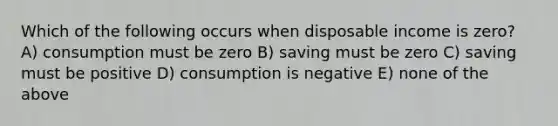 Which of the following occurs when disposable income is zero? A) consumption must be zero B) saving must be zero C) saving must be positive D) consumption is negative E) none of the above