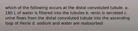 which of the following occurs at the distal convoluted tubule. a. 180 L of water is filtered into the tubules b. renin is secreted c. urine flows from the distal convoluted tubule into the ascending loop of Henle d. sodium and water are reabsorbed