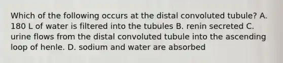 Which of the following occurs at the distal convoluted tubule? A. 180 L of water is filtered into the tubules B. renin secreted C. urine flows from the distal convoluted tubule into the ascending loop of henle. D. sodium and water are absorbed