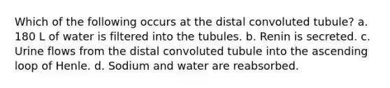 Which of the following occurs at the distal convoluted tubule? a. 180 L of water is filtered into the tubules. b. Renin is secreted. c. Urine flows from the distal convoluted tubule into the ascending loop of Henle. d. Sodium and water are reabsorbed.