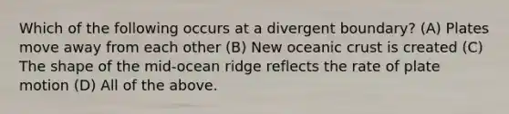 Which of the following occurs at a divergent boundary? (A) Plates move away from each other (B) New <a href='https://www.questionai.com/knowledge/kPVS0KdHos-oceanic-crust' class='anchor-knowledge'>oceanic crust</a> is created (C) The shape of the mid-ocean ridge reflects the rate of plate motion (D) All of the above.