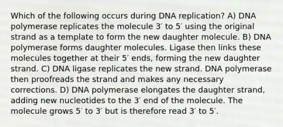 Which of the following occurs during DNA replication? A) DNA polymerase replicates the molecule 3′ to 5′ using the original strand as a template to form the new daughter molecule. B) DNA polymerase forms daughter molecules. Ligase then links these molecules together at their 5′ ends, forming the new daughter strand. C) DNA ligase replicates the new strand. DNA polymerase then proofreads the strand and makes any necessary corrections. D) DNA polymerase elongates the daughter strand, adding new nucleotides to the 3′ end of the molecule. The molecule grows 5′ to 3′ but is therefore read 3′ to 5′.