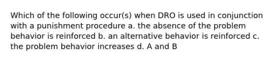 Which of the following occur(s) when DRO is used in conjunction with a punishment procedure a. the absence of the problem behavior is reinforced b. an alternative behavior is reinforced c. the problem behavior increases d. A and B