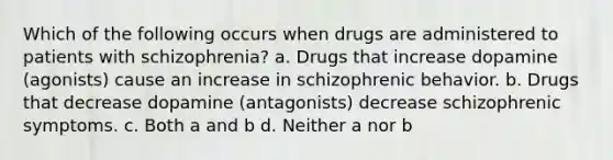 ​Which of the following occurs when drugs are administered to patients with schizophrenia? ​a. Drugs that increase dopamine (agonists) cause an increase in schizophrenic behavior. ​b. Drugs that decrease dopamine (antagonists) decrease schizophrenic symptoms. c. ​Both a and b d. ​Neither a nor b