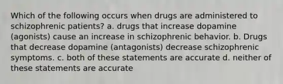 Which of the following occurs when drugs are administered to schizophrenic patients? a. drugs that increase dopamine (agonists) cause an increase in schizophrenic behavior. b. Drugs that decrease dopamine (antagonists) decrease schizophrenic symptoms. c. both of these statements are accurate d. neither of these statements are accurate