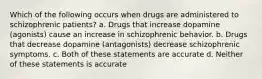 Which of the following occurs when drugs are administered to schizophrenic patients? a. Drugs that increase dopamine (agonists) cause an increase in schizophrenic behavior. b. Drugs that decrease dopamine (antagonists) decrease schizophrenic symptoms. c. Both of these statements are accurate d. Neither of these statements is accurate