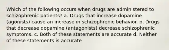 Which of the following occurs when drugs are administered to schizophrenic patients? a. Drugs that increase dopamine (agonists) cause an increase in schizophrenic behavior. b. Drugs that decrease dopamine (antagonists) decrease schizophrenic symptoms. c. Both of these statements are accurate d. Neither of these statements is accurate