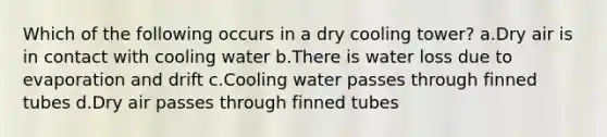 Which of the following occurs in a dry cooling tower? a.Dry air is in contact with cooling water b.There is water loss due to evaporation and drift c.Cooling water passes through finned tubes d.Dry air passes through finned tubes