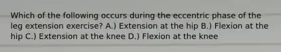 Which of the following occurs during the eccentric phase of the leg extension exercise? A.) Extension at the hip B.) Flexion at the hip C.) Extension at the knee D.) Flexion at the knee