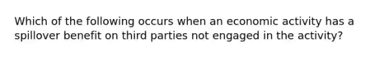 Which of the following occurs when an economic activity has a spillover benefit on third parties not engaged in the​ activity?