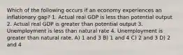 Which of the following occurs if an economy experiences an inflationary gap? 1. Actual real GDP is less than potential output 2. Actual real GDP is greater than potential output 3. Unemployment is less than natural rate 4. Unemployment is greater than natural rate. A) 1 and 3 B) 1 and 4 C) 2 and 3 D) 2 and 4