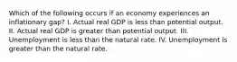 Which of the following occurs if an economy experiences an inflationary gap? I. Actual real GDP is less than potential output. II. Actual real GDP is greater than potential output. III. Unemployment is less than the natural rate. IV. Unemployment is greater than the natural rate.