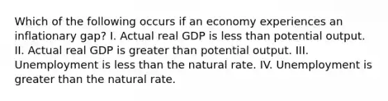 Which of the following occurs if an economy experiences an inflationary gap? I. Actual real GDP is less than potential output. II. Actual real GDP is greater than potential output. III. Unemployment is less than the natural rate. IV. Unemployment is greater than the natural rate.