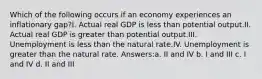 Which of the following occurs if an economy experiences an inflationary gap?I. Actual real GDP is less than potential output.II. Actual real GDP is greater than potential output.III. Unemployment is less than the natural rate.IV. Unemployment is greater than the natural rate. Answers:a. II and IV b. I and III c. I and IV d. II and III