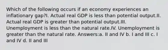 Which of the following occurs if an economy experiences an inflationary gap?I. Actual real GDP is less than potential output.II. Actual real GDP is greater than potential output.III. Unemployment is less than the natural rate.IV. Unemployment is greater than the natural rate. Answers:a. II and IV b. I and III c. I and IV d. II and III