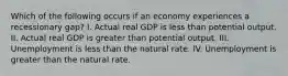 Which of the following occurs if an economy experiences a recessionary gap? I. Actual real GDP is less than potential output. II. Actual real GDP is greater than potential output. III. Unemployment is less than the natural rate. IV. Unemployment is greater than the natural rate.