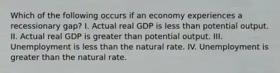 Which of the following occurs if an economy experiences a recessionary gap? I. Actual real GDP is less than potential output. II. Actual real GDP is greater than potential output. III. Unemployment is less than the natural rate. IV. Unemployment is greater than the natural rate.