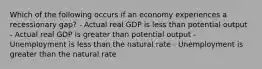 Which of the following occurs if an economy experiences a recessionary gap? - Actual real GDP is less than potential output - Actual real GDP is greater than potential output - Unemployment is less than the natural rate - Unemployment is greater than the natural rate