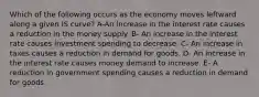 Which of the following occurs as the economy moves leftward along a given IS curve? A-An increase in the interest rate causes a reduction in the money supply. B- An increase in the interest rate causes investment spending to decrease. C- An increase in taxes causes a reduction in demand for goods. D- An increase in the interest rate causes money demand to increase. E- A reduction in government spending causes a reduction in demand for goods.