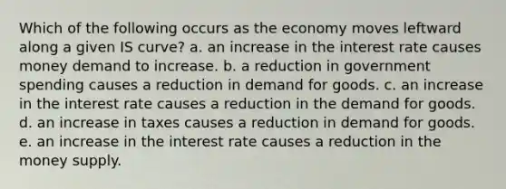 Which of the following occurs as the economy moves leftward along a given IS​ curve? a. an increase in the interest rate causes money demand to increase. b. a reduction in government spending causes a reduction in demand for goods. c. an increase in the interest rate causes a reduction in the demand for goods. d. an increase in taxes causes a reduction in demand for goods. e. an increase in the interest rate causes a reduction in the money supply.