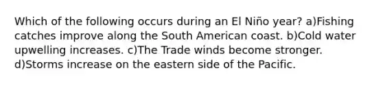 Which of the following occurs during an El Niño year? a)Fishing catches improve along the South American coast. b)Cold water upwelling increases. c)The Trade winds become stronger. d)Storms increase on the eastern side of the Pacific.