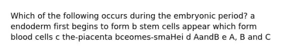 Which of the following occurs during the embryonic period? a endoderm first begins to form b stem cells appear which form blood cells c the-piacenta bceomes-smaHei d AandB e A, B and C