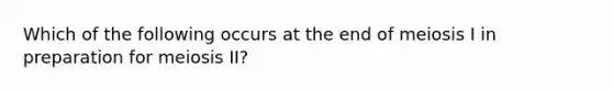 Which of the following occurs at the end of meiosis I in preparation for meiosis II?