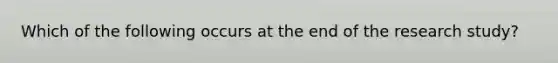 Which of the following occurs at the end of the research study?