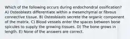 Which of the following occurs during endochondral ossification? A) Osteoblasts differentiate within a mesenchymal or fibrous connective tissue. B) Osteoblasts secrete the organic component of the matrix. C) Blood vessels enter the spaces between bone spicules to supply the growing tissues. D) The bone grows in length. E) None of the answers are correct.