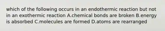 which of the following occurs in an endothermic reaction but not in an exothermic reaction A.chemical bonds are broken B.energy is absorbed C.molecules are formed D.atoms are rearranged