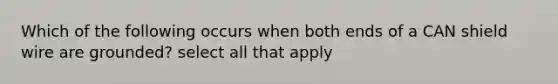 Which of the following occurs when both ends of a CAN shield wire are grounded? select all that apply