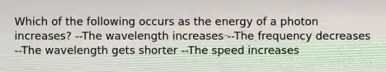 Which of the following occurs as the energy of a photon increases? --The wavelength increases --The frequency decreases --The wavelength gets shorter --The speed increases